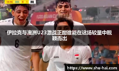 伊拉克与澳洲U23激战正酣谁能在这场较量中脱颖而出