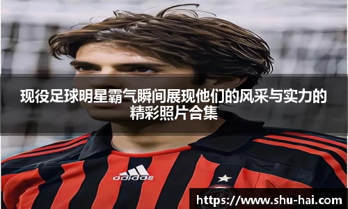现役足球明星霸气瞬间展现他们的风采与实力的精彩照片合集
